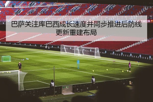 巴萨关注库巴西成长速度并同步推进后防线更新重建布局 - kaiyun