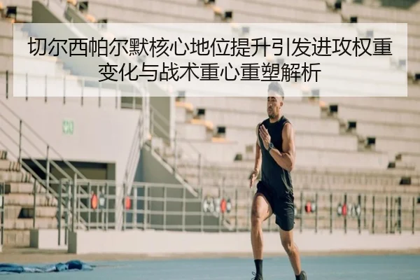 切尔西帕尔默核心地位提升引发进攻权重变化与战术重心重塑解析