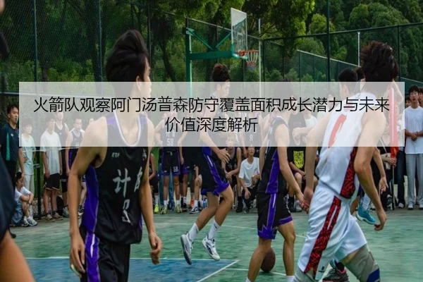 火箭队观察阿门汤普森防守覆盖面积成长潜力与未来价值深度解析 - kaiyun