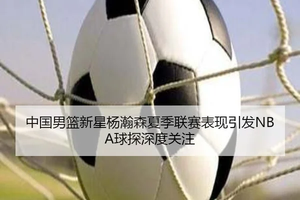 中国男篮新星杨瀚森夏季联赛表现引发NBA球探深度关注 - kaiyun